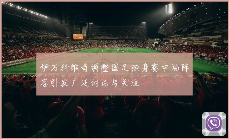 伊万科维奇调整国足热身赛中场阵容引发广泛讨论与关注