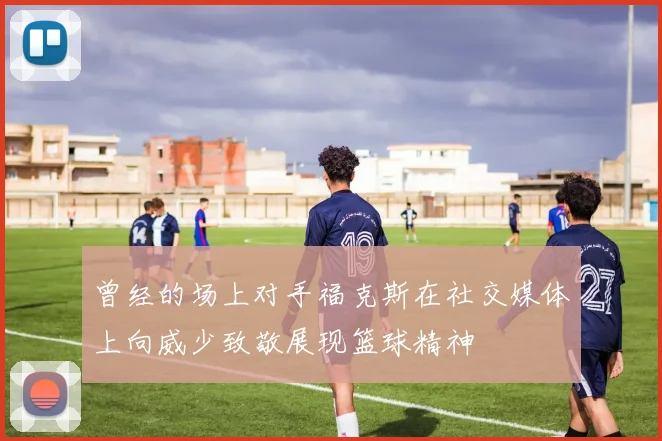 曾经的场上对手福克斯在社交媒体上向威少致敬展现篮球精神