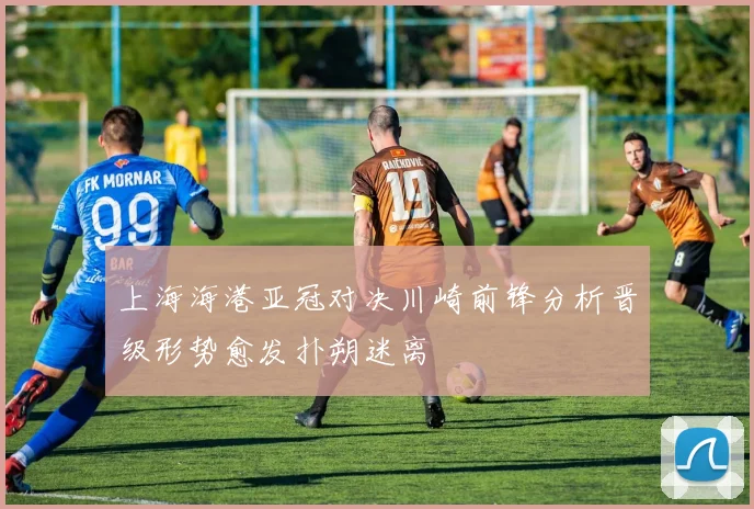 上海海港亚冠对决川崎前锋分析晋级形势愈发扑朔迷离