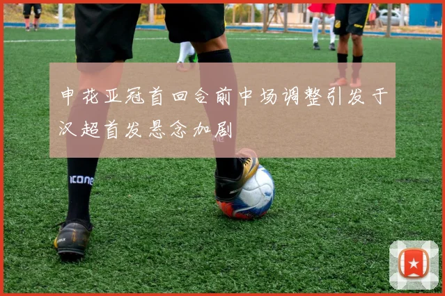 申花亚冠首回合前中场调整引发于汉超首发悬念加剧